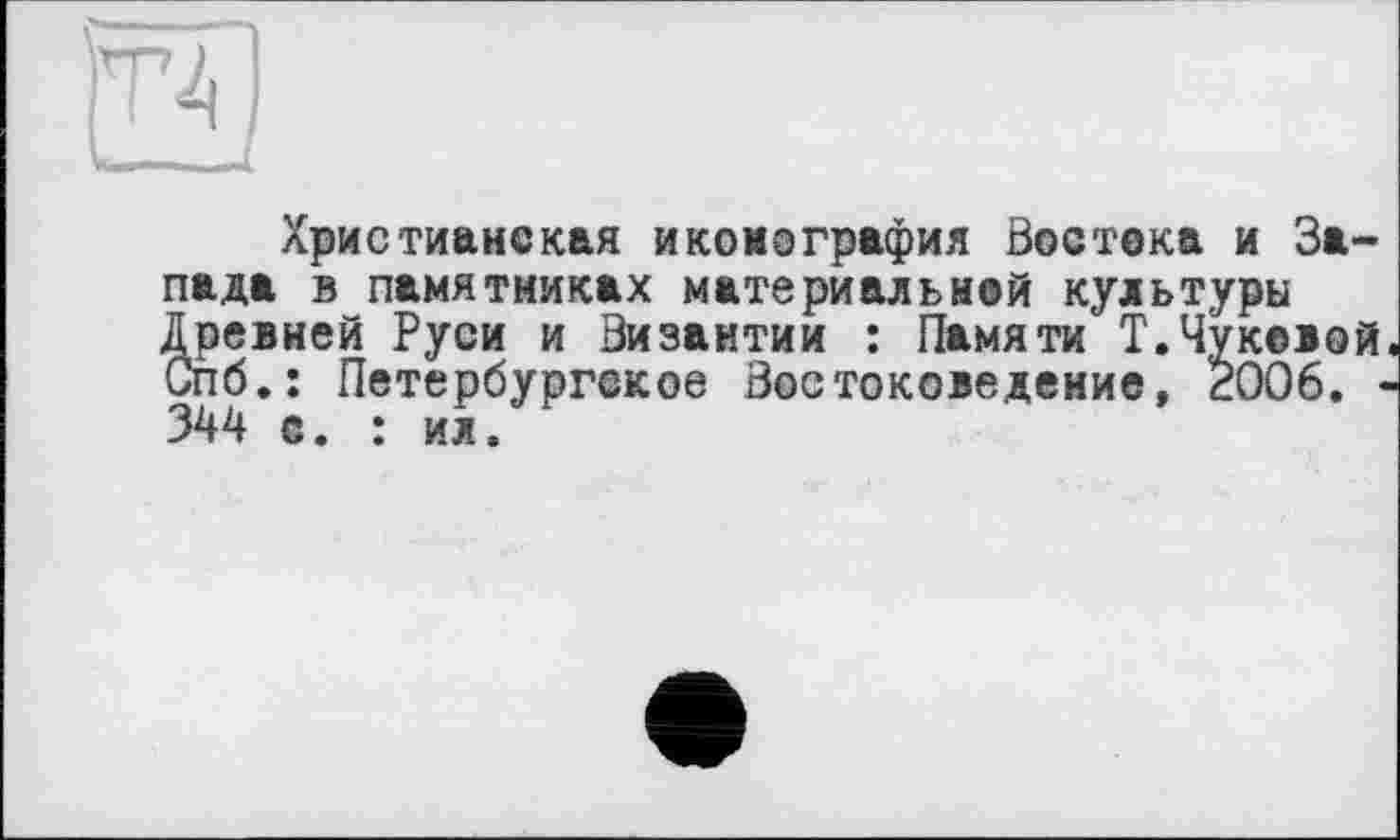 ﻿Христианская иконография Востока и Запада в памятниках материальной культуры Древней Руси и Византии : Памяти Т.Чуковой. Спб.: Петербургское Востоковедение, 2006. -344 с. : ил.